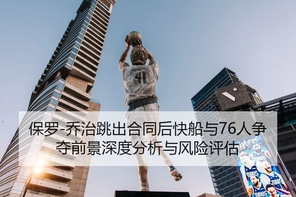 保罗-乔治跳出合同后快船与76人争夺前景深度分析与风险评估